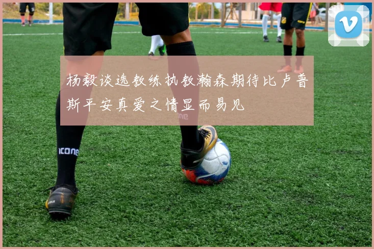 杨毅谈选教练执教瀚森期待比卢普斯平安真爱之情显而易见
