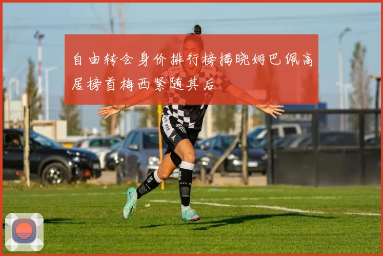 自由转会身价排行榜揭晓姆巴佩高居榜首梅西紧随其后
