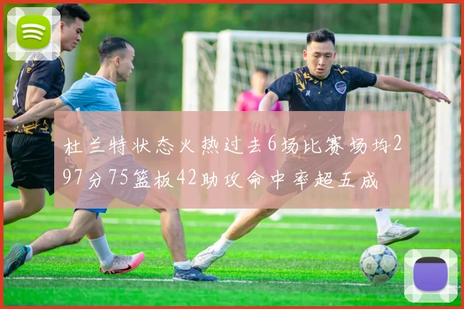 杜兰特状态火热过去6场比赛场均297分75篮板42助攻命中率超五成