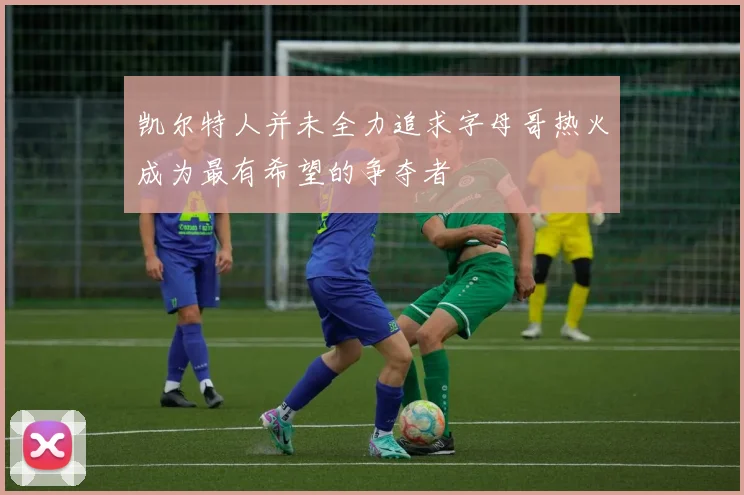 凯尔特人并未全力追求字母哥热火成为最有希望的争夺者
