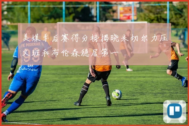 美媒季后赛得分榜揭晓米切尔力压文班和布伦森稳居第一