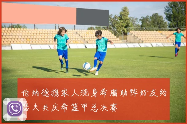 伦纳德携家人现身希腊助阵好友约瑟夫共庆希篮甲总决赛