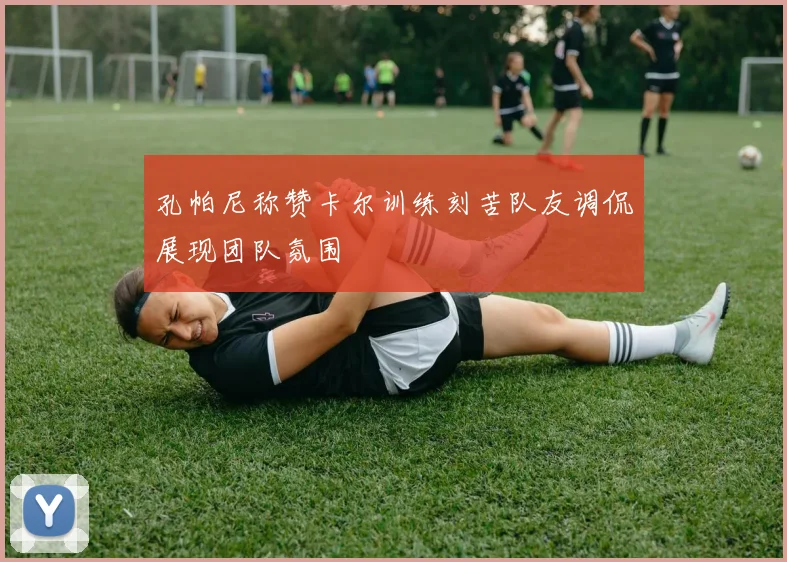 孔帕尼称赞卡尔训练刻苦队友调侃展现团队氛围