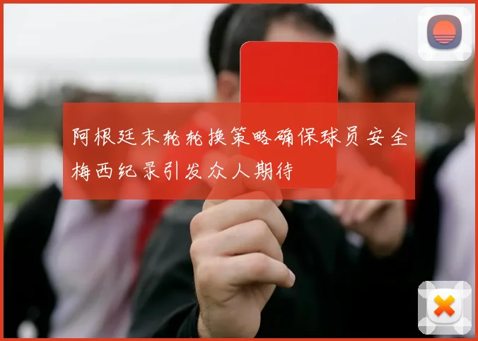 阿根廷末轮轮换策略确保球员安全梅西纪录引发众人期待