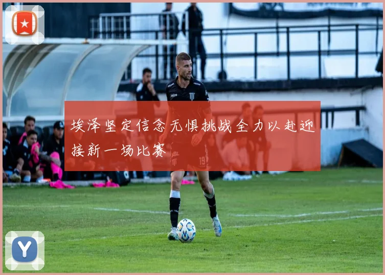 埃泽坚定信念无惧挑战全力以赴迎接新一场比赛