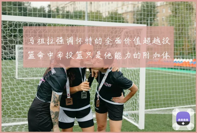 马祖拉强调怀特的全面价值超越投篮命中率投篮只是他能力的附加体现