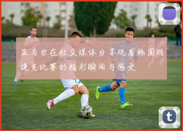 亚马尔在社交媒体分享观看韩国对捷克比赛的精彩瞬间与感受