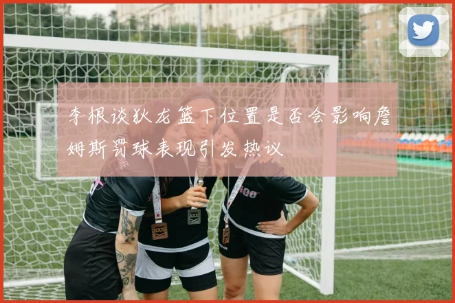 李根谈狄龙篮下位置是否会影响詹姆斯罚球表现引发热议