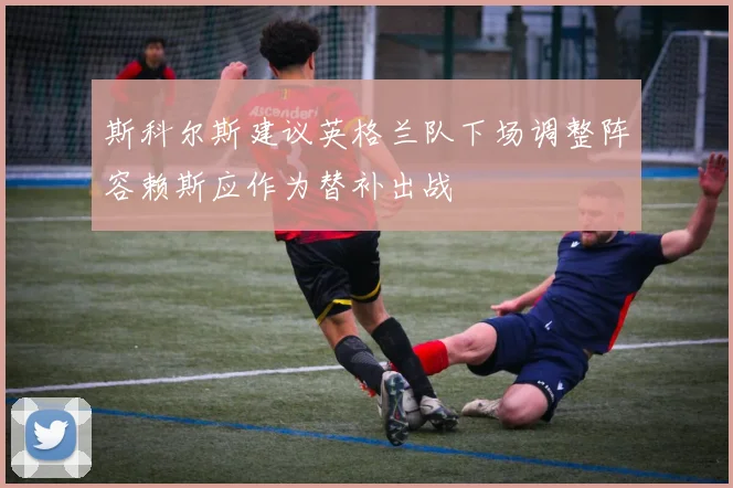 斯科尔斯建议英格兰队下场调整阵容赖斯应作为替补出战