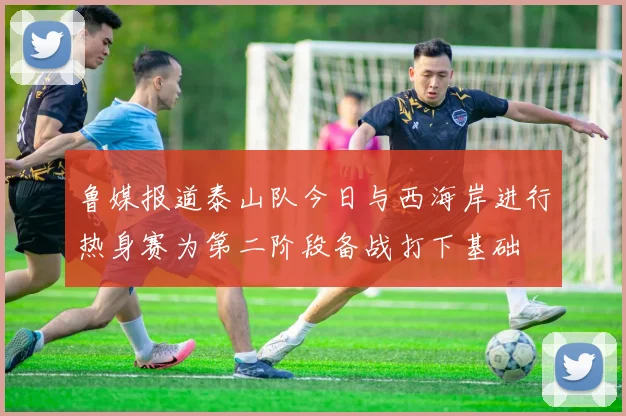 鲁媒报道泰山队今日与西海岸进行热身赛为第二阶段备战打下基础