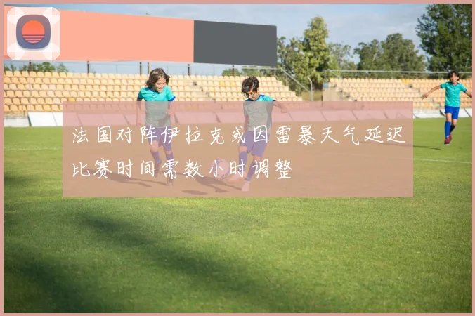 法国对阵伊拉克或因雷暴天气延迟比赛时间需数小时调整