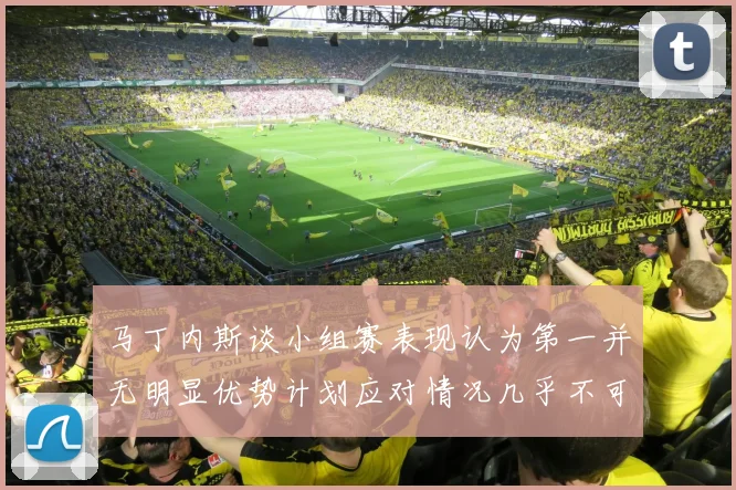 马丁内斯谈小组赛表现认为第一并无明显优势计划应对情况几乎不可能