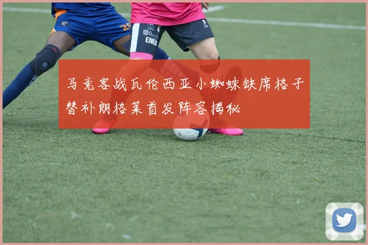 马竞客战瓦伦西亚小蜘蛛缺席格子替补朗格莱首发阵容揭秘