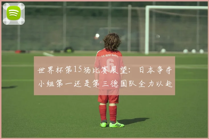 世界杯第15场比赛展望：日本争夺小组第一还是第三德国队全力以赴不轻言放水