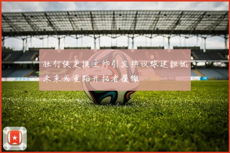 独行侠更换主帅引发热议球迷担忧未来或重蹈开拓者覆辙