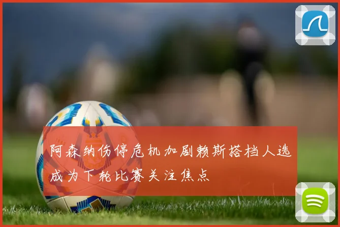 阿森纳伤停危机加剧赖斯搭档人选成为下轮比赛关注焦点