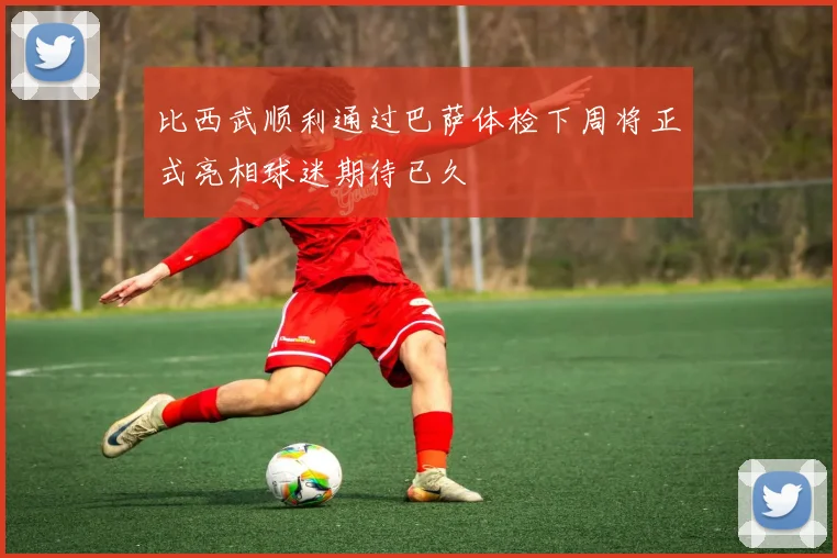 比西武顺利通过巴萨体检下周将正式亮相球迷期待已久