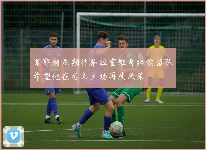 基耶利尼期待弗拉霍维奇继续留队希望他在尤文主场再展风采