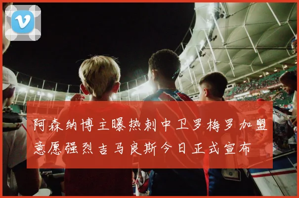 阿森纳博主曝热刺中卫罗梅罗加盟意愿强烈吉马良斯今日正式宣布