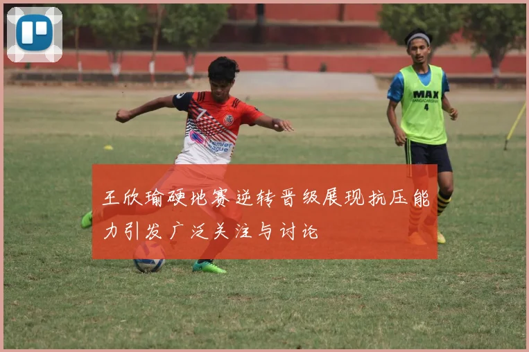 王欣瑜硬地赛逆转晋级展现抗压能力引发广泛关注与讨论