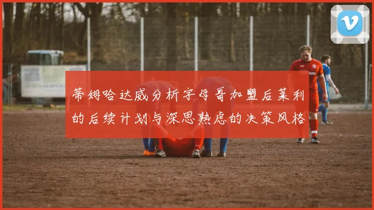 蒂姆哈达威分析字母哥加盟后莱利的后续计划与深思熟虑的决策风格