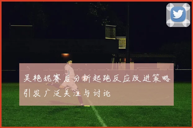 吴艳妮赛后分析起跑反应改进策略引发广泛关注与讨论