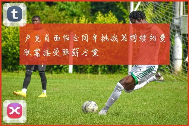 卢克肖面临合同年挑战若想续约曼联需接受降薪方案