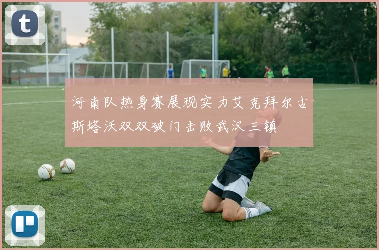 河南队热身赛展现实力艾克拜尔古斯塔沃双双破门击败武汉三镇