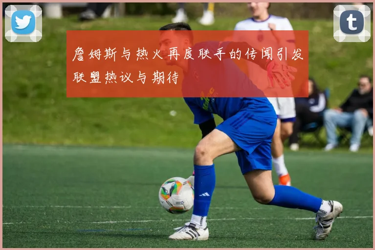 詹姆斯与热火再度联手的传闻引发联盟热议与期待
