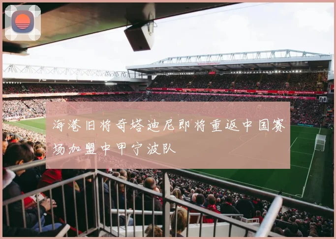 海港旧将奇塔迪尼即将重返中国赛场加盟中甲宁波队
