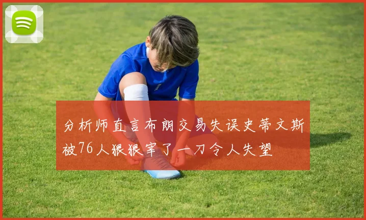 分析师直言布朗交易失误史蒂文斯被76人狠狠宰了一刀令人失望