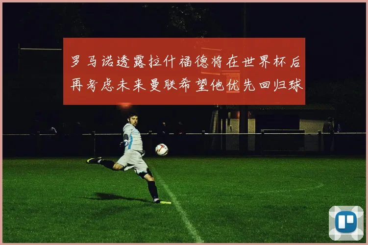 罗马诺透露拉什福德将在世界杯后再考虑未来曼联希望他优先回归球队