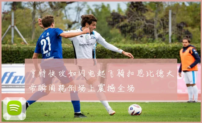 亨特快攻如闪电起飞骑扣恩比德大帝瞬间跪倒场上震撼全场