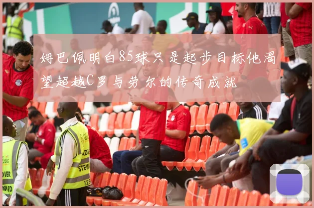 姆巴佩明白85球只是起步目标他渴望超越C罗与劳尔的传奇成就