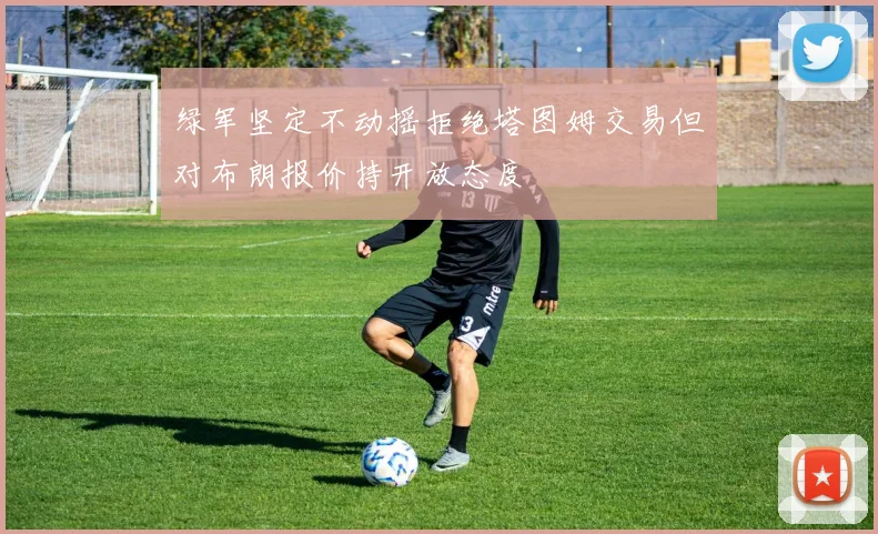 绿军坚定不动摇拒绝塔图姆交易但对布朗报价持开放态度