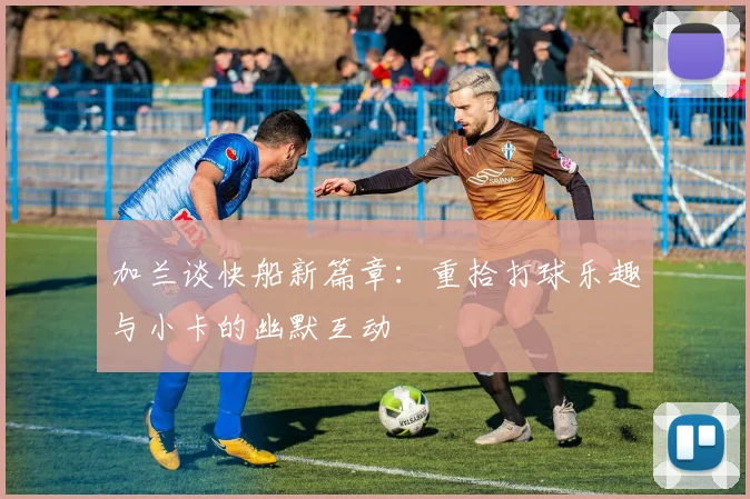 加兰谈快船新篇章：重拾打球乐趣与小卡的幽默互动