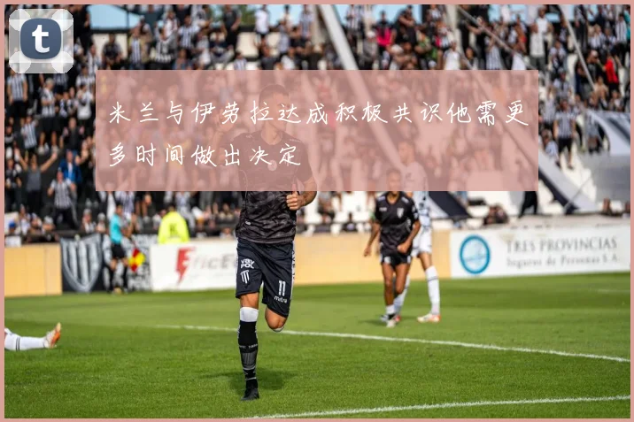 米兰与伊劳拉达成积极共识他需更多时间做出决定
