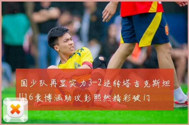 国少队再显实力3-2逆转塔吉克斯坦U16袁博涵助攻彭熙然精彩破门