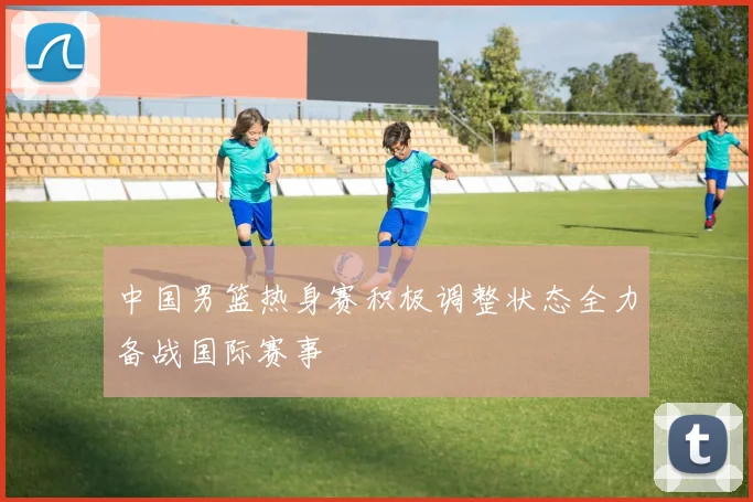 中国男篮热身赛积极调整状态全力备战国际赛事