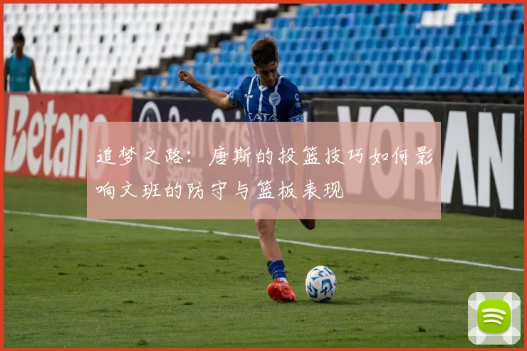 追梦之路：唐斯的投篮技巧如何影响文班的防守与篮板表现